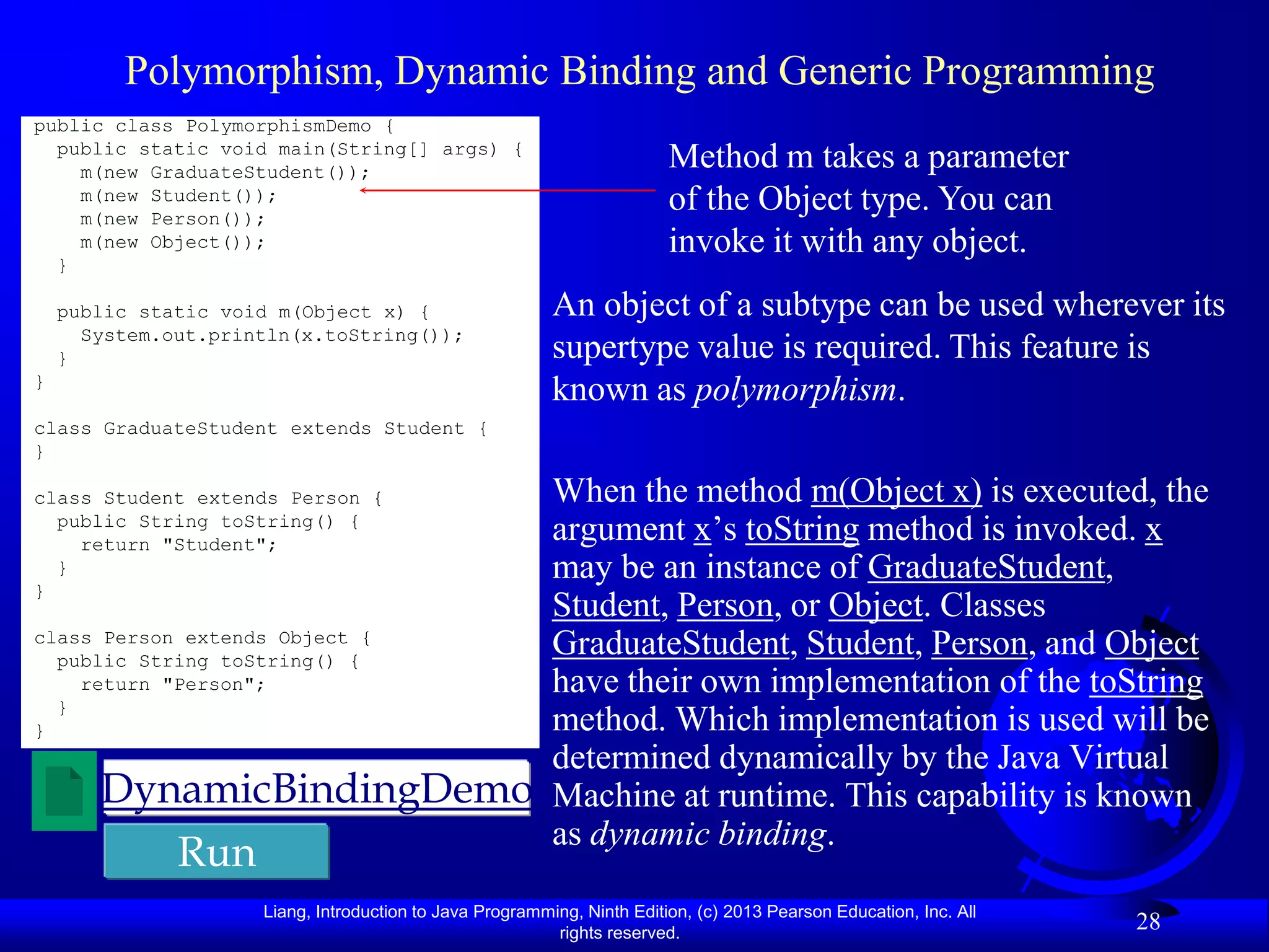 Polymorphism, Dynamic Binding and Generic Programming
public class PolymorphismDemo {
  public static void main(String[] args) {
    m(new GraduateStudent());
                                                                         Method m takes a parameter
    m(new Student());                                                    of the Object type. You can
    m(new Person());
    m(new Object());                                                     invoke it with any object.
  }

    public static void m(Object x) {                      An object of a subtype can be used wherever its
      System.out.println(x.toString());
    }                                                     supertype value is required. This feature is
}
                                                          known as polymorphism.
class GraduateStudent extends Student {
}

class Student extends Person {When the method m(Object x) is executed, the
  public String toString() {
    return "Student";
                              argument x’s toString method is invoked. x
  }                           may be an instance of GraduateStudent,
}
                              Student, Person, or Object. Classes
class Person extends Object {
  public String toString() {
                              GraduateStudent, Student, Person, and Object
    return "Person";          have their own implementation of the toString
  }
}                             method. Which implementation is used will be
                              determined dynamically by the Java Virtual
      DynamicBindingDemo Machine at runtime. This capability is known
                              as dynamic binding.
              Run
                     Liang, Introduction to Java Programming, Ninth Edition, (c) 2013 Pearson Education, Inc. All
                                                          rights reserved.
                                                                                                                    28
 