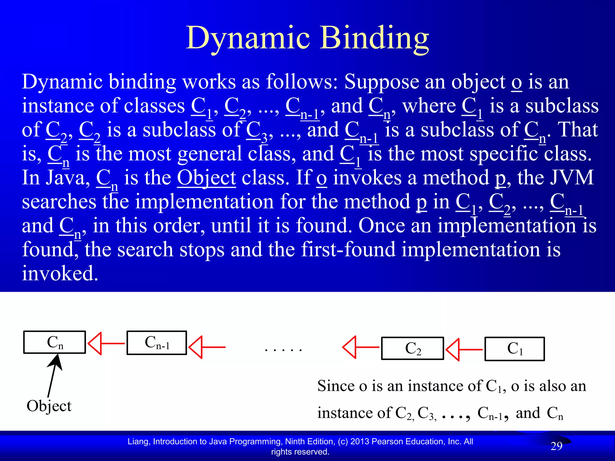 Dynamic Binding
Dynamic binding works as follows: Suppose an object o is an
instance of classes C1, C2, ..., Cn-1, and Cn, where C1 is a subclass
of C2, C2 is a subclass of C3, ..., and Cn-1 is a subclass of Cn. That
is, Cn is the most general class, and C1 is the most specific class.
In Java, Cn is the Object class. If o invokes a method p, the JVM
searches the implementation for the method p in C1, C2, ..., Cn-1
and Cn, in this order, until it is found. Once an implementation is
found, the search stops and the first-found implementation is
invoked.


   Cn           Cn-1                            .....                                C2                    C1

                                                              Since o is an instance of C1, o is also an
Object                                                        instance of C2, C3, …, Cn-1, and Cn
            Liang, Introduction to Java Programming, Ninth Edition, (c) 2013 Pearson Education, Inc. All
                                                 rights reserved.
                                                                                                                29
 