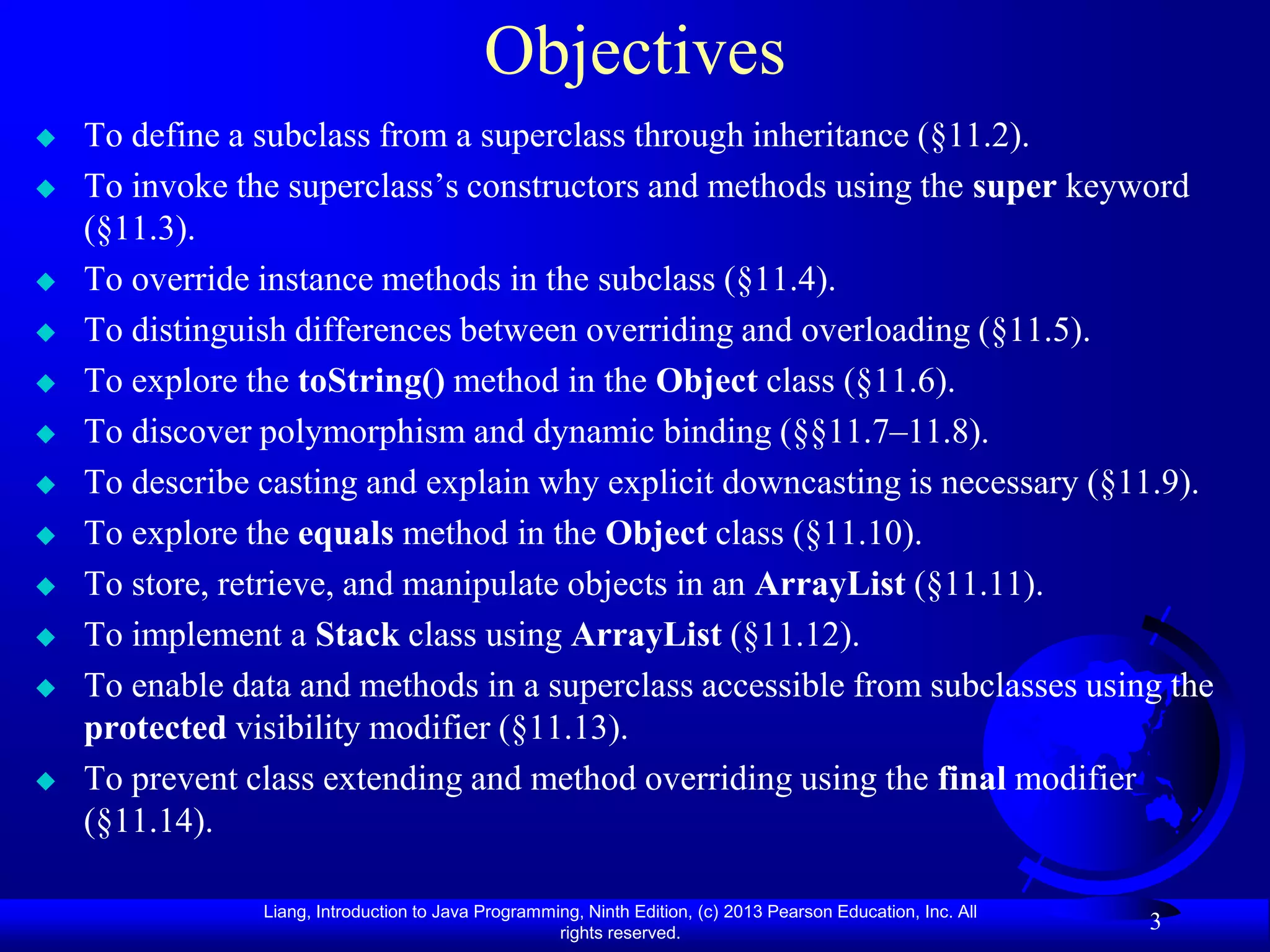 Objectives
   To define a subclass from a superclass through inheritance (§11.2).
   To invoke the superclass’s constructors and methods using the super keyword
    (§11.3).
   To override instance methods in the subclass (§11.4).
   To distinguish differences between overriding and overloading (§11.5).
   To explore the toString() method in the Object class (§11.6).
   To discover polymorphism and dynamic binding (§§11.7–11.8).
   To describe casting and explain why explicit downcasting is necessary (§11.9).
   To explore the equals method in the Object class (§11.10).
   To store, retrieve, and manipulate objects in an ArrayList (§11.11).
   To implement a Stack class using ArrayList (§11.12).
   To enable data and methods in a superclass accessible from subclasses using the
    protected visibility modifier (§11.13).
   To prevent class extending and method overriding using the final modifier
    (§11.14).

                Liang, Introduction to Java Programming, Ninth Edition, (c) 2013 Pearson Education, Inc. All
                                                     rights reserved.
                                                                                                               3
 
