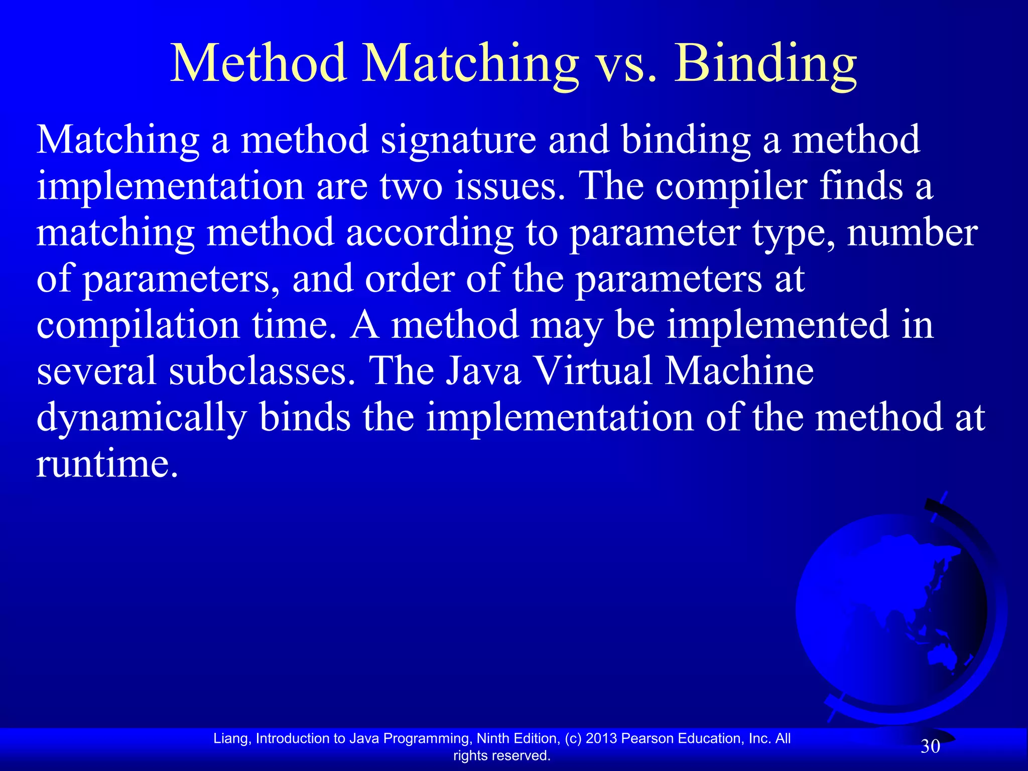 Method Matching vs. Binding
Matching a method signature and binding a method
implementation are two issues. The compiler finds a
matching method according to parameter type, number
of parameters, and order of the parameters at
compilation time. A method may be implemented in
several subclasses. The Java Virtual Machine
dynamically binds the implementation of the method at
runtime.




         Liang, Introduction to Java Programming, Ninth Edition, (c) 2013 Pearson Education, Inc. All
                                              rights reserved.
                                                                                                        30
 