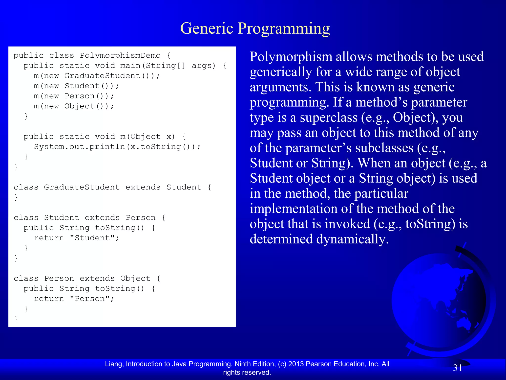 Generic Programming
public class PolymorphismDemo {                                   Polymorphism allows methods to be used
  public static void main(String[] args) {
    m(new GraduateStudent());                                     generically for a wide range of object
    m(new Student());                                             arguments. This is known as generic
    m(new Person());
    m(new Object());                                              programming. If a method’s parameter
  }                                                               type is a superclass (e.g., Object), you
    public static void m(Object x) {                              may pass an object to this method of any
    }
      System.out.println(x.toString());                           of the parameter’s subclasses (e.g.,
}                                                                 Student or String). When an object (e.g., a
class GraduateStudent extends Student {
                                                                  Student object or a String object) is used
}                                                                 in the method, the particular
class Student extends Person {
                                                                  implementation of the method of the
  public String toString() {                                      object that is invoked (e.g., toString) is
    return "Student";                                             determined dynamically.
  }
}

class Person extends Object {
  public String toString() {
    return "Person";
  }
}




                    Liang, Introduction to Java Programming, Ninth Edition, (c) 2013 Pearson Education, Inc. All
                                                         rights reserved.
                                                                                                                   31
 