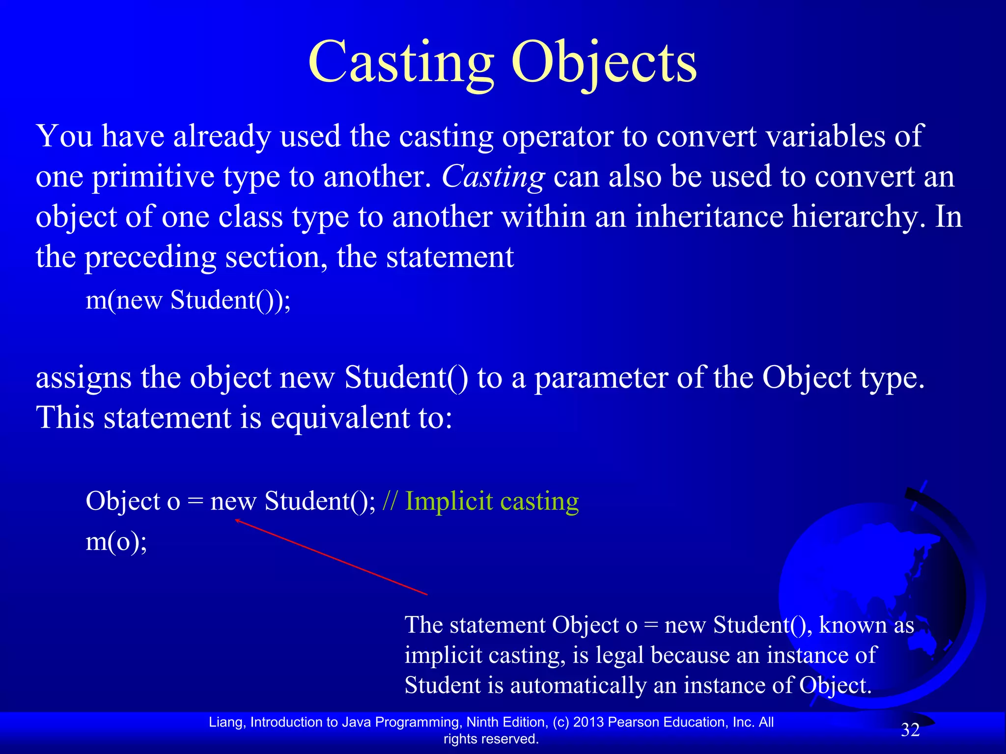 Casting Objects
You have already used the casting operator to convert variables of
one primitive type to another. Casting can also be used to convert an
object of one class type to another within an inheritance hierarchy. In
the preceding section, the statement
   m(new Student());

assigns the object new Student() to a parameter of the Object type.
This statement is equivalent to:

   Object o = new Student(); // Implicit casting
   m(o);

                                             The statement Object o = new Student(), known as
                                             implicit casting, is legal because an instance of
                                             Student is automatically an instance of Object.
              Liang, Introduction to Java Programming, Ninth Edition, (c) 2013 Pearson Education, Inc. All
                                                   rights reserved.
                                                                                                             32
 