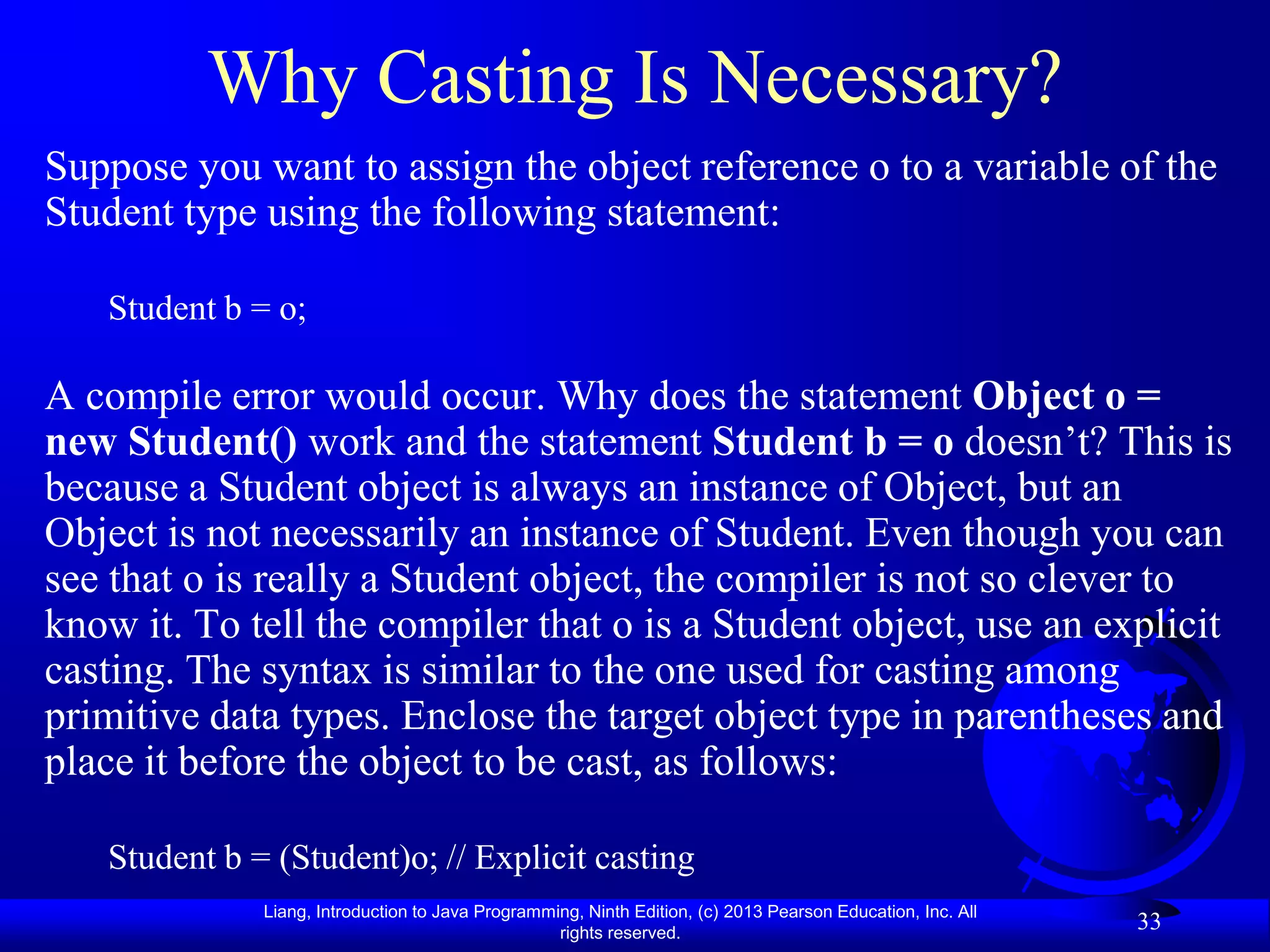 Why Casting Is Necessary?
Suppose you want to assign the object reference o to a variable of the
Student type using the following statement:

   Student b = o;

A compile error would occur. Why does the statement Object o =
new Student() work and the statement Student b = o doesn’t? This is
because a Student object is always an instance of Object, but an
Object is not necessarily an instance of Student. Even though you can
see that o is really a Student object, the compiler is not so clever to
know it. To tell the compiler that o is a Student object, use an explicit
casting. The syntax is similar to the one used for casting among
primitive data types. Enclose the target object type in parentheses and
place it before the object to be cast, as follows:

   Student b = (Student)o; // Explicit casting
              Liang, Introduction to Java Programming, Ninth Edition, (c) 2013 Pearson Education, Inc. All
                                                   rights reserved.
                                                                                                             33
 