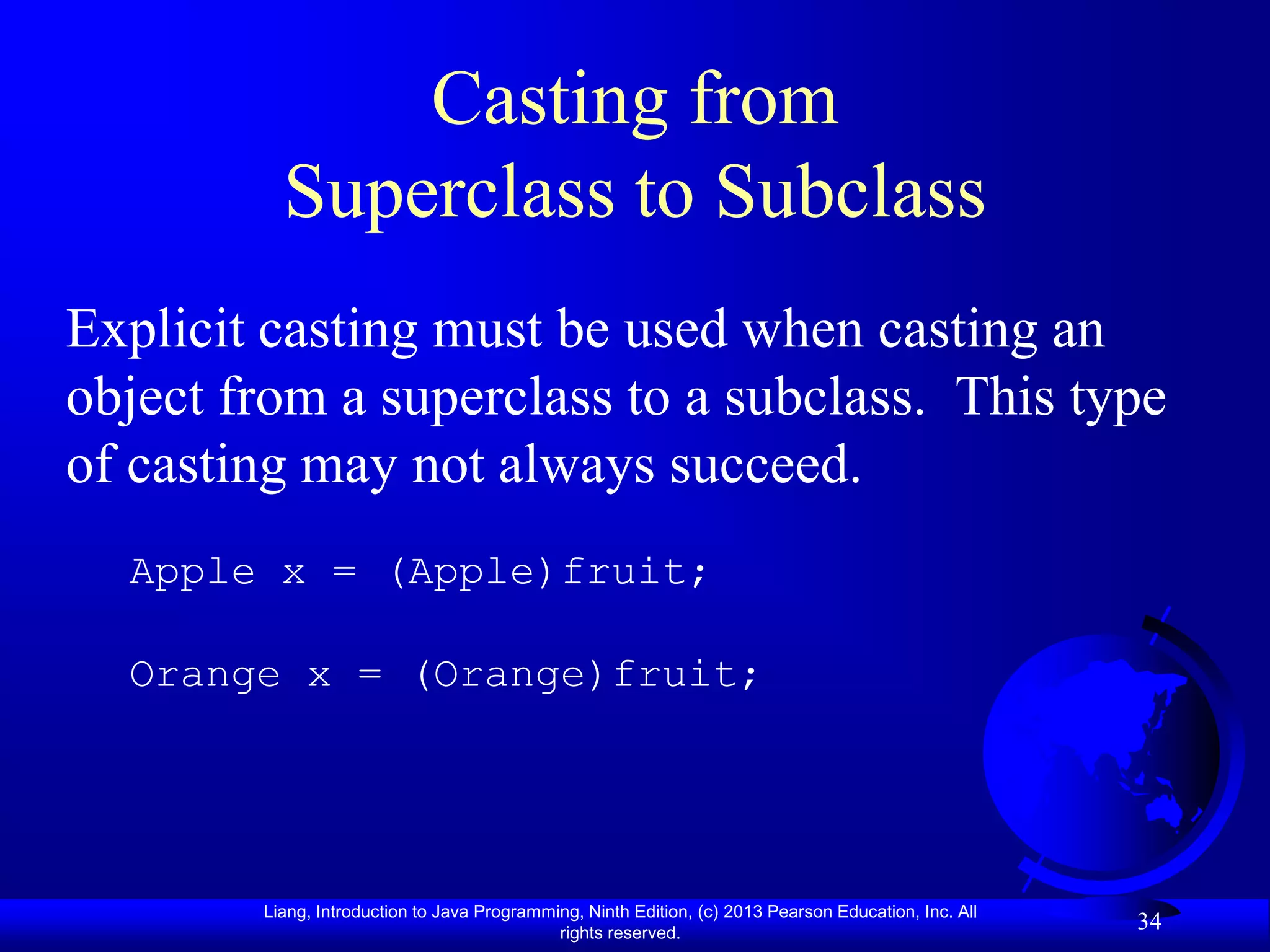 Casting from
          Superclass to Subclass
Explicit casting must be used when casting an
object from a superclass to a subclass. This type
of casting may not always succeed.
  Apple x = (Apple)fruit;

  Orange x = (Orange)fruit;




        Liang, Introduction to Java Programming, Ninth Edition, (c) 2013 Pearson Education, Inc. All
                                             rights reserved.
                                                                                                       34
 
