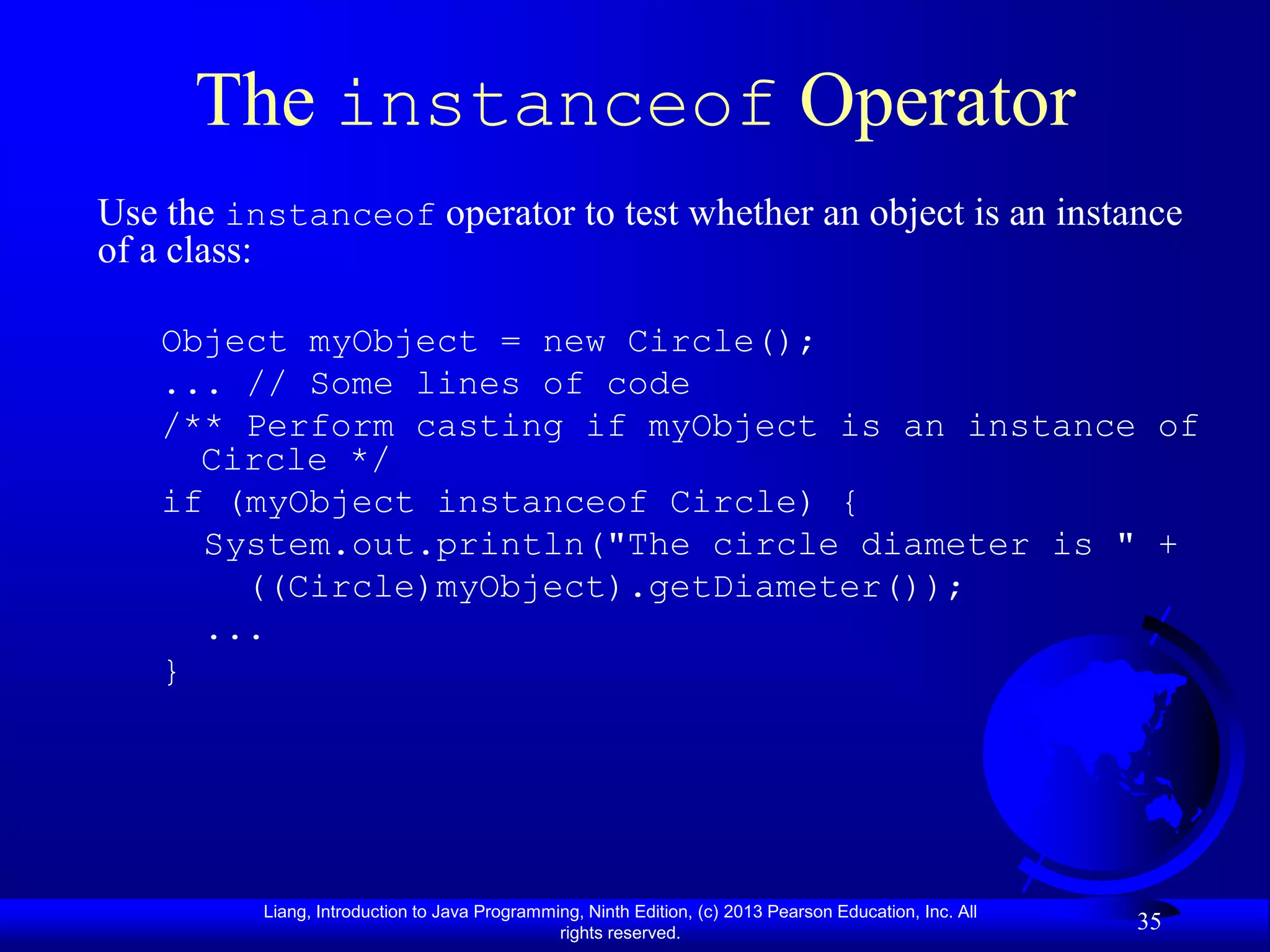 The instanceof Operator
Use the instanceof operator to test whether an object is an instance
of a class:

   Object myObject = new Circle();
   ... // Some lines of code
   /** Perform casting if myObject is an instance of
     Circle */
   if (myObject instanceof Circle) {
     System.out.println("The circle diameter is " +
       ((Circle)myObject).getDiameter());
     ...
   }




          Liang, Introduction to Java Programming, Ninth Edition, (c) 2013 Pearson Education, Inc. All
                                               rights reserved.
                                                                                                         35
 