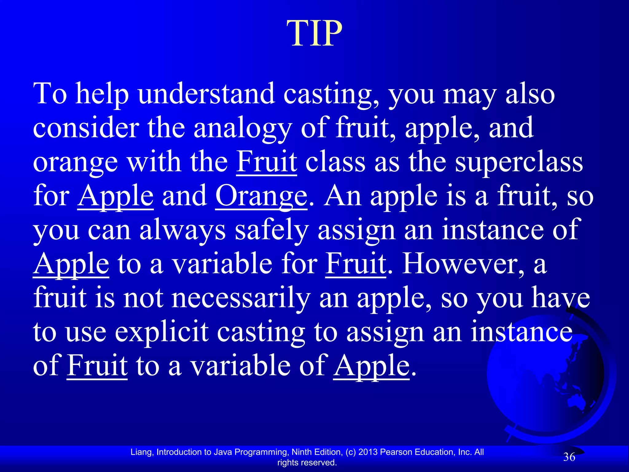 TIP
To help understand casting, you may also
consider the analogy of fruit, apple, and
orange with the Fruit class as the superclass
for Apple and Orange. An apple is a fruit, so
you can always safely assign an instance of
Apple to a variable for Fruit. However, a
fruit is not necessarily an apple, so you have
to use explicit casting to assign an instance
of Fruit to a variable of Apple.

        Liang, Introduction to Java Programming, Ninth Edition, (c) 2013 Pearson Education, Inc. All
                                             rights reserved.
                                                                                                       36
 