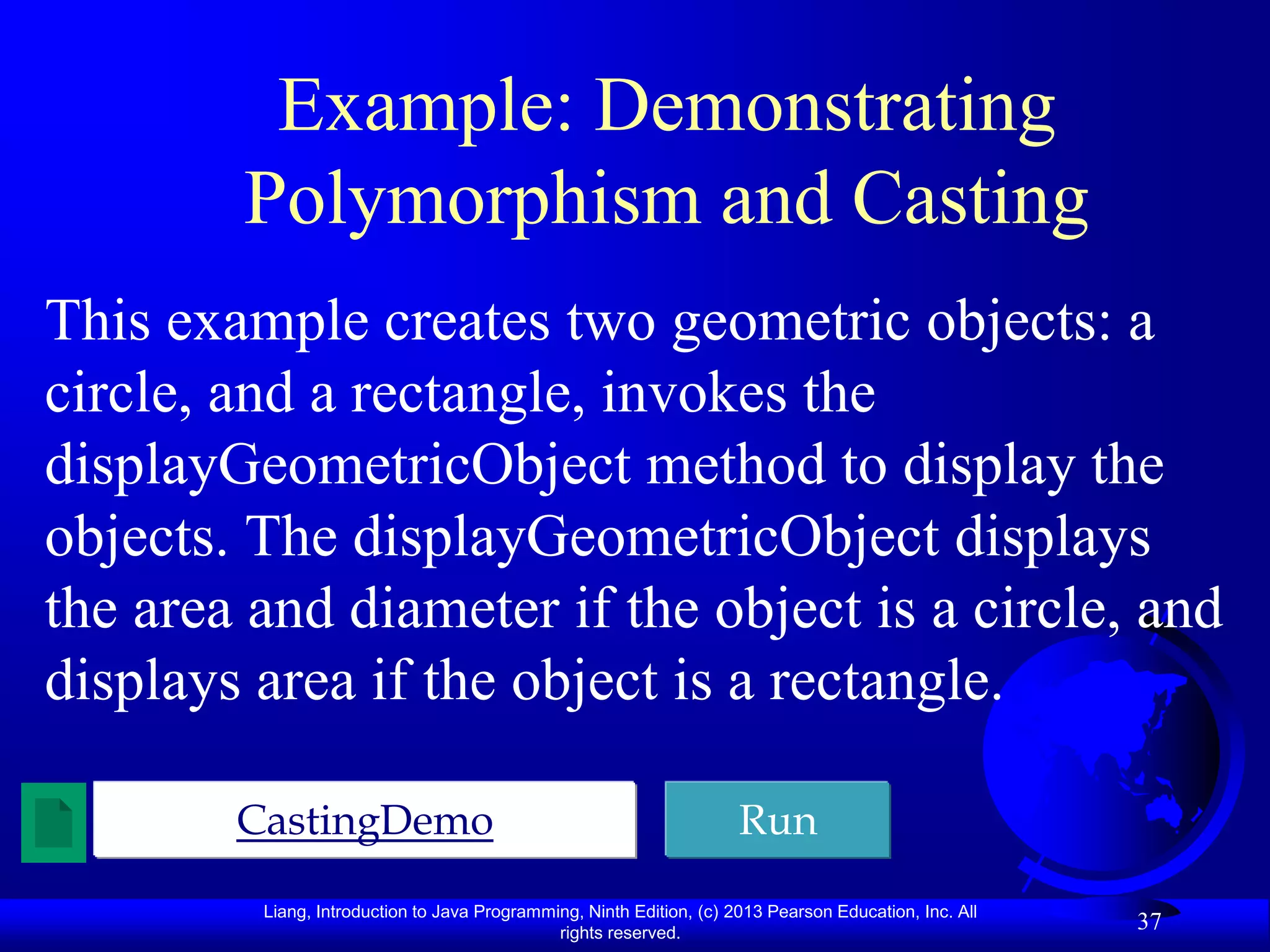 Example: Demonstrating
        Polymorphism and Casting
This example creates two geometric objects: a
circle, and a rectangle, invokes the
displayGeometricObject method to display the
objects. The displayGeometricObject displays
the area and diameter if the object is a circle, and
displays area if the object is a rectangle.

        CastingDemo                                                   Run
         Liang, Introduction to Java Programming, Ninth Edition, (c) 2013 Pearson Education, Inc. All
                                              rights reserved.
                                                                                                        37
 