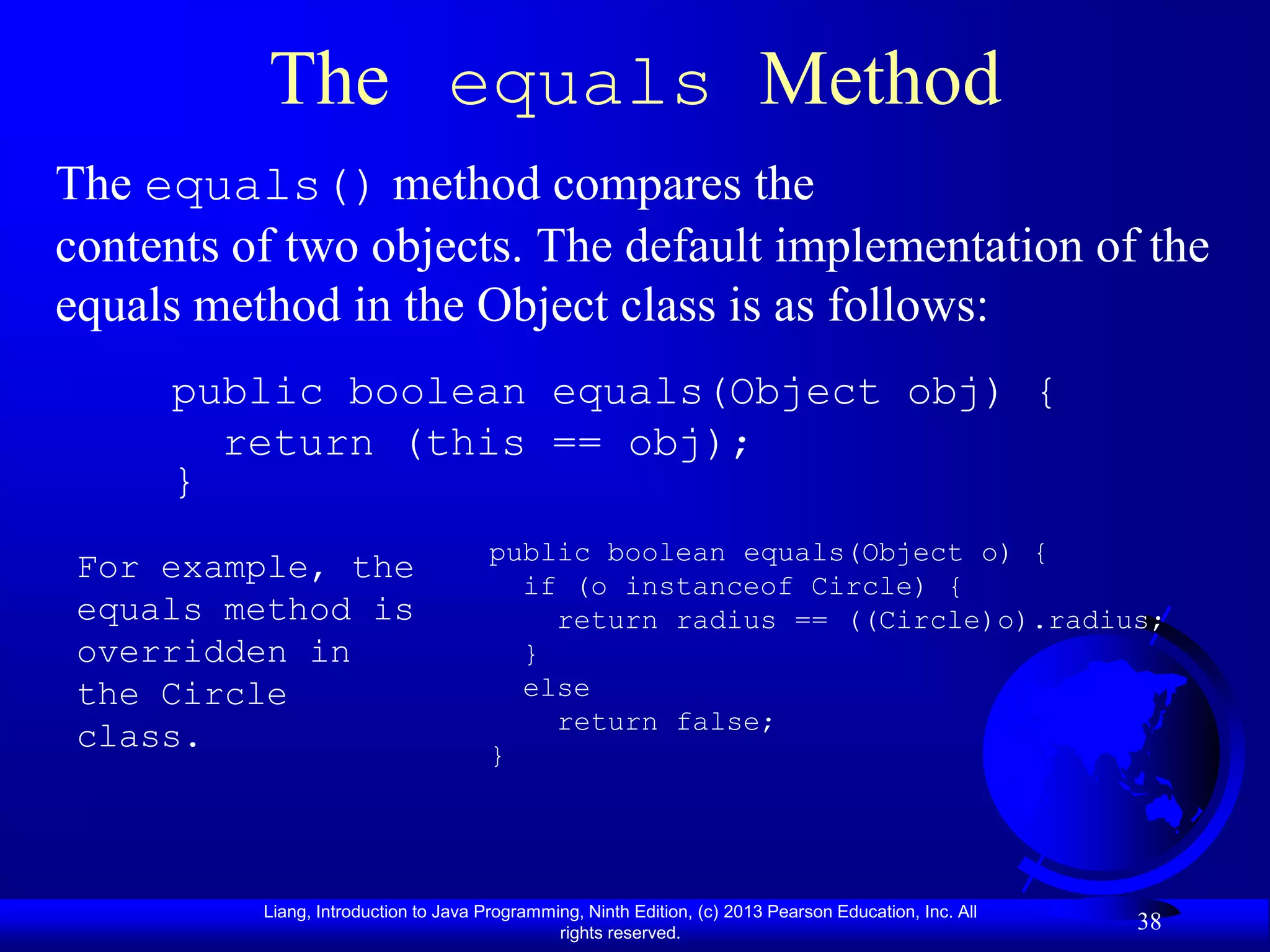 The equals Method
The equals() method compares the
contents of two objects. The default implementation of the
equals method in the Object class is as follows:
     public boolean equals(Object obj) {
       return (this == obj);
     }
                                       public boolean equals(Object o) {
 For example, the                        if (o instanceof Circle) {
 equals method is                          return radius == ((Circle)o).radius;
 overridden in                           }
 the Circle                              else
                                           return false;
 class.                                }




          Liang, Introduction to Java Programming, Ninth Edition, (c) 2013 Pearson Education, Inc. All
                                               rights reserved.
                                                                                                         38
 