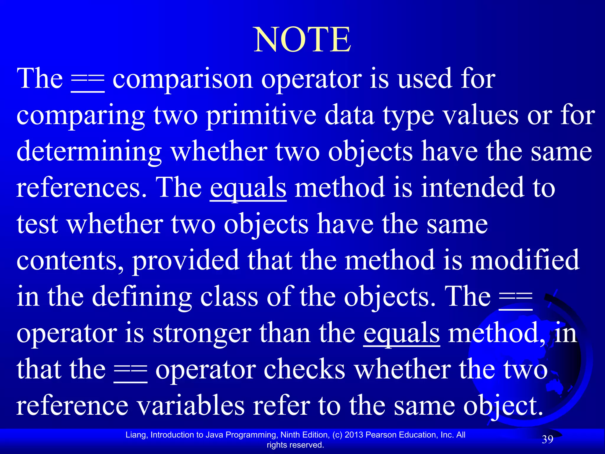 NOTE
The == comparison operator is used for
comparing two primitive data type values or for
determining whether two objects have the same
references. The equals method is intended to
test whether two objects have the same
contents, provided that the method is modified
in the defining class of the objects. The ==
operator is stronger than the equals method, in
that the == operator checks whether the two
reference variables refer to the same object.
        Liang, Introduction to Java Programming, Ninth Edition, (c) 2013 Pearson Education, Inc. All
                                             rights reserved.
                                                                                                       39
 