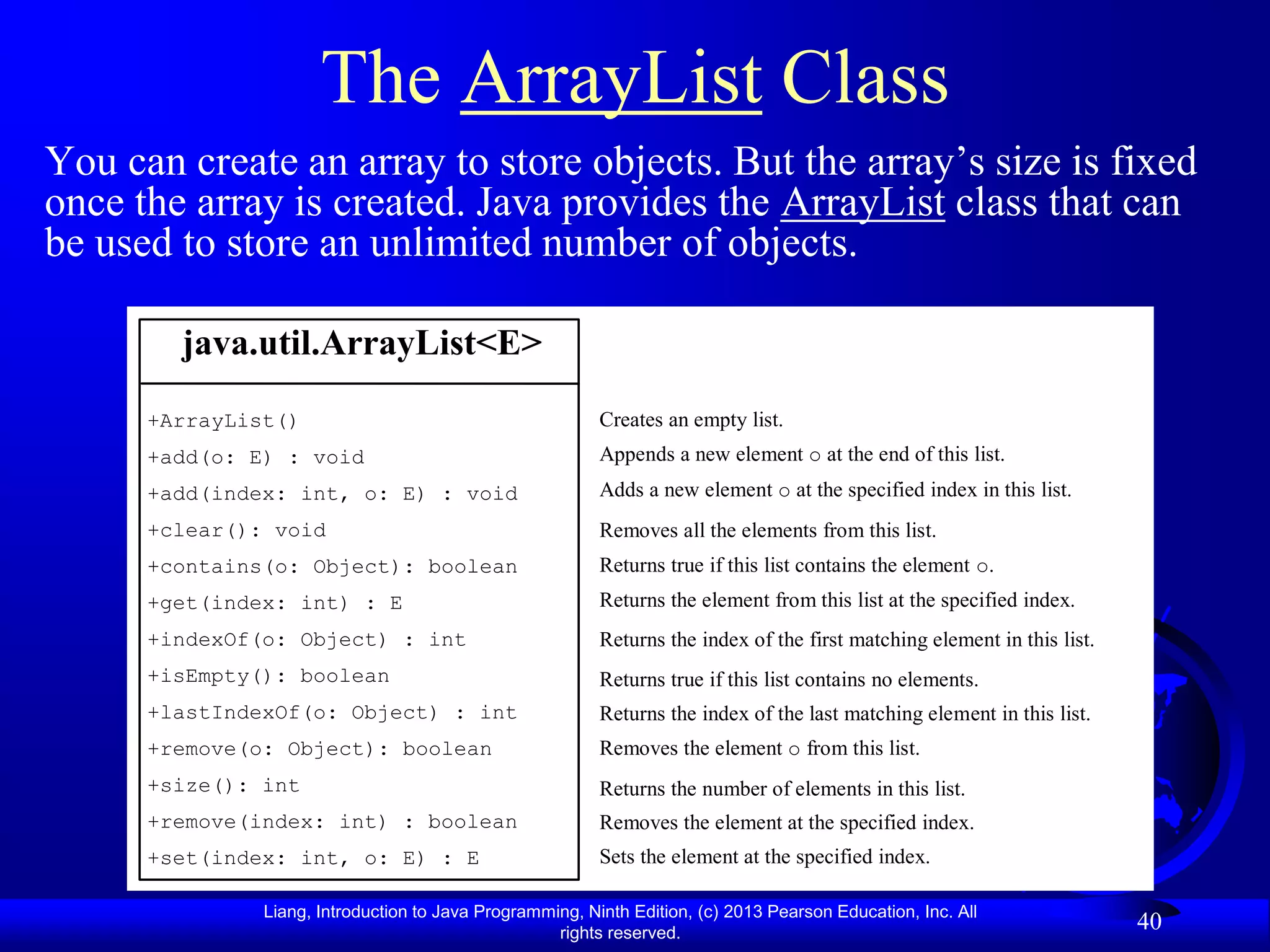 The ArrayList Class
You can create an array to store objects. But the array’s size is fixed
once the array is created. Java provides the ArrayList class that can
be used to store an unlimited number of objects.

        java.util.ArrayList<E>
      +ArrayList()                                        Creates an empty list.
      +add(o: E) : void                                   Appends a new element o at the end of this list.
      +add(index: int, o: E) : void                       Adds a new element o at the specified index in this list.
      +clear(): void                                      Removes all the elements from this list.
      +contains(o: Object): boolean                       Returns true if this list contains the element o.
      +get(index: int) : E                                Returns the element from this list at the specified index.
      +indexOf(o: Object) : int                           Returns the index of the first matching element in this list.
      +isEmpty(): boolean                                 Returns true if this list contains no elements.
      +lastIndexOf(o: Object) : int                       Returns the index of the last matching element in this list.
      +remove(o: Object): boolean                         Removes the element o from this list.
      +size(): int                                        Returns the number of elements in this list.
      +remove(index: int) : boolean                       Removes the element at the specified index.
      +set(index: int, o: E) : E                          Sets the element at the specified index.

               Liang, Introduction to Java Programming, Ninth Edition, (c) 2013 Pearson Education, Inc. All
                                                    rights reserved.
                                                                                                                          40
 