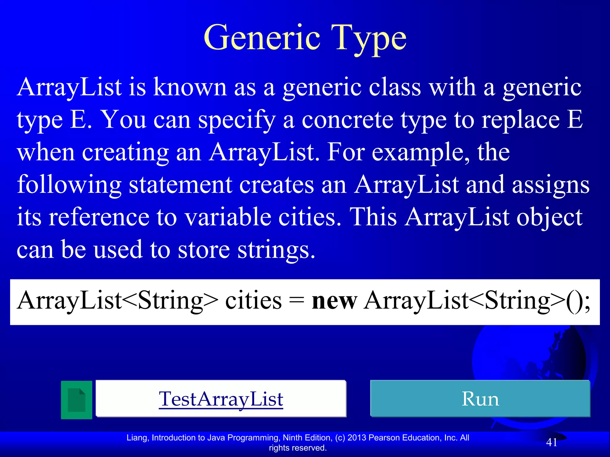 Generic Type
ArrayList is known as a generic class with a generic
type E. You can specify a concrete type to replace E
when creating an ArrayList. For example, the
following statement creates an ArrayList and assigns
its reference to variable cities. This ArrayList object
can be used to store strings.
ArrayList<String> cities = new ArrayList<String>();


                  TestArrayList                                                                    Run
          Liang, Introduction to Java Programming, Ninth Edition, (c) 2013 Pearson Education, Inc. All
                                               rights reserved.
                                                                                                         41
 