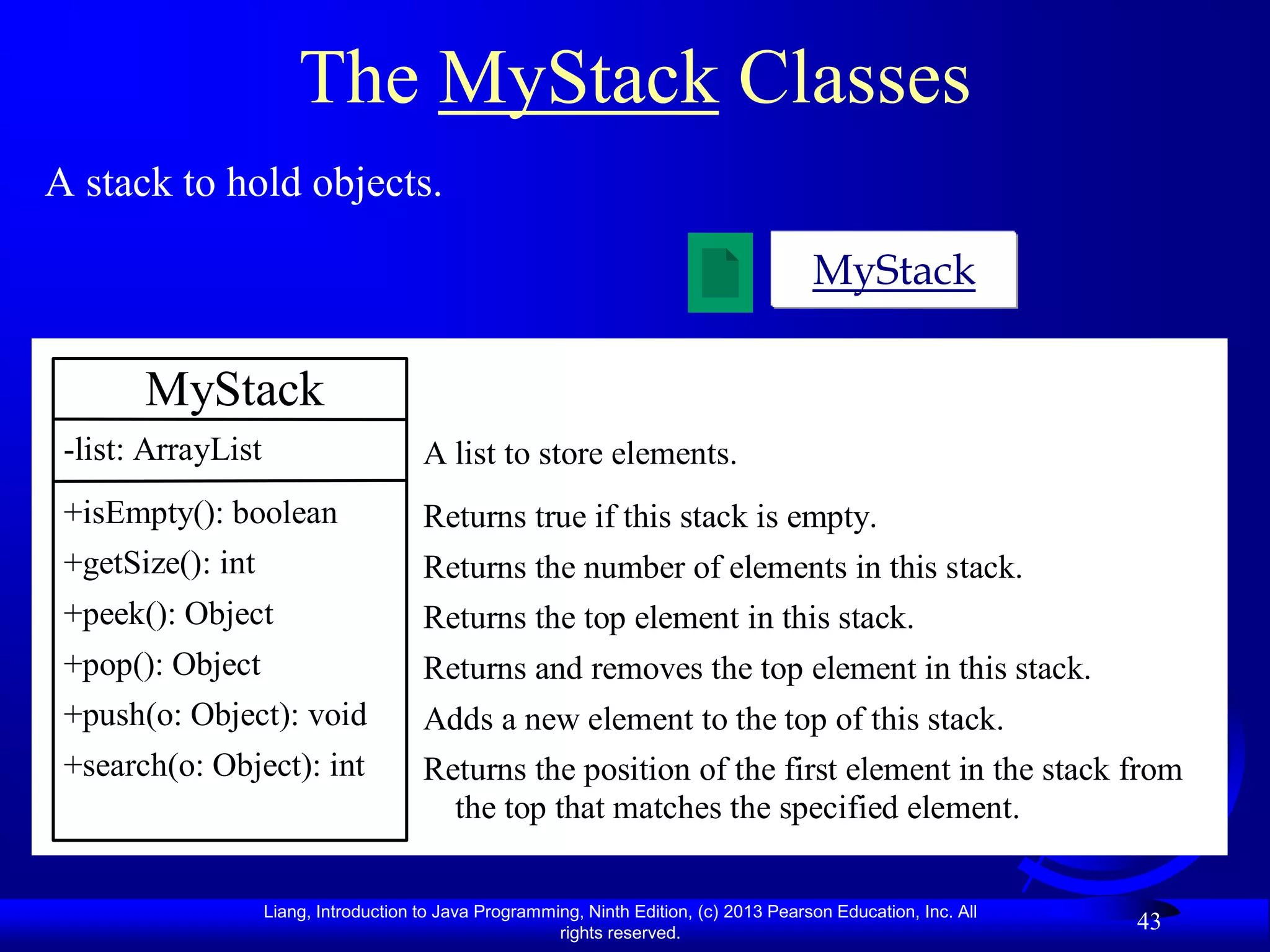 The MyStack Classes
A stack to hold objects.

                                                                                          MyStack

       MyStack
 -list: ArrayList                       A list to store elements.
 +isEmpty(): boolean                    Returns true if this stack is empty.
 +getSize(): int                        Returns the number of elements in this stack.
 +peek(): Object                        Returns the top element in this stack.
 +pop(): Object                         Returns and removes the top element in this stack.
 +push(o: Object): void                 Adds a new element to the top of this stack.
 +search(o: Object): int                Returns the position of the first element in the stack from
                                          the top that matches the specified element.

                    Liang, Introduction to Java Programming, Ninth Edition, (c) 2013 Pearson Education, Inc. All
                                                         rights reserved.
                                                                                                                   43
 
