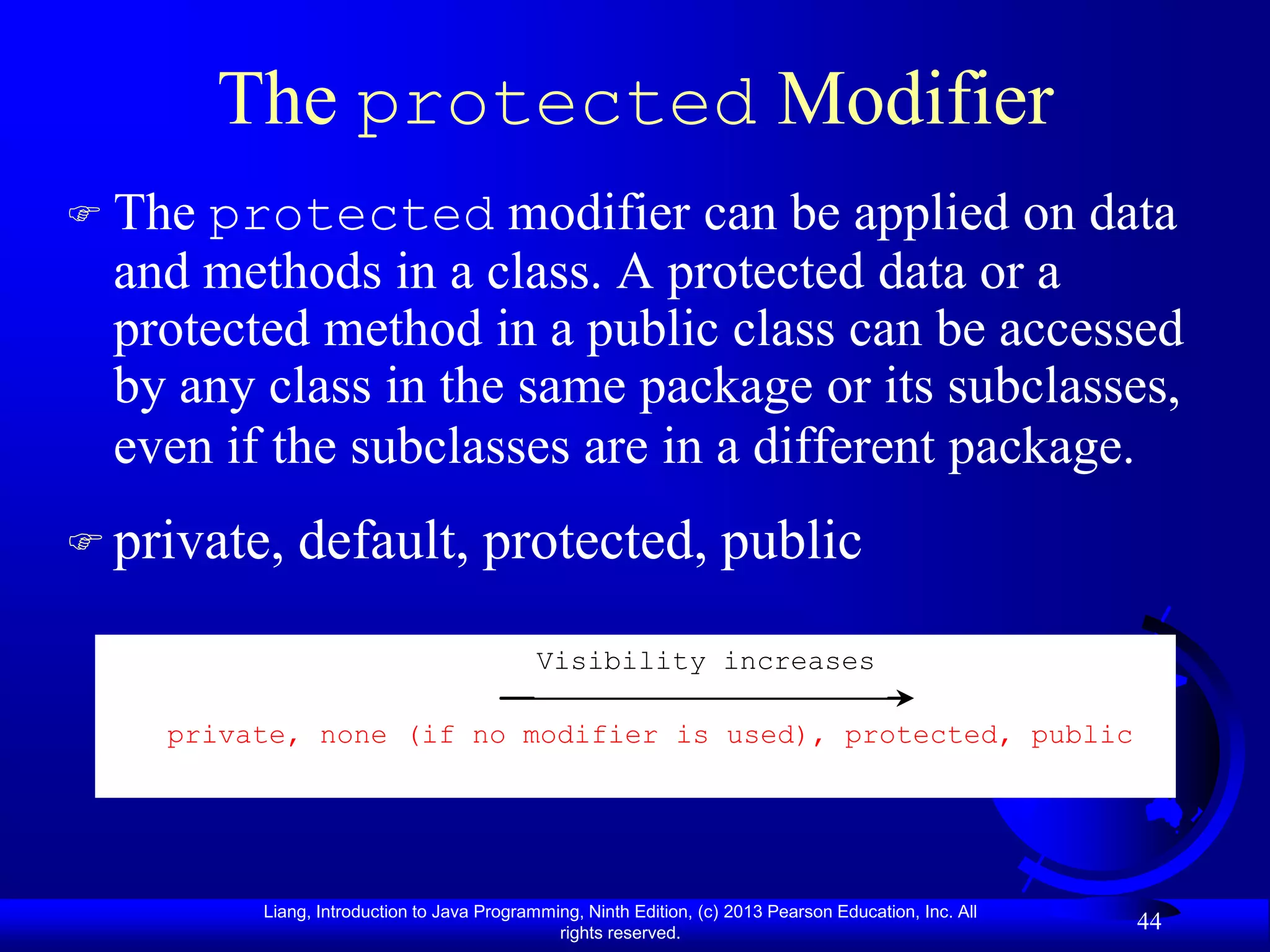 The protected Modifier
 The protected modifier can be applied on data
  and methods in a class. A protected data or a
  protected method in a public class can be accessed
  by any class in the same package or its subclasses,
  even if the subclasses are in a different package.
 private,   default, protected, public
                                            Visibility increases

    private, none (if no modifier is used), protected, public




         Liang, Introduction to Java Programming, Ninth Edition, (c) 2013 Pearson Education, Inc. All
                                              rights reserved.
                                                                                                        44
 