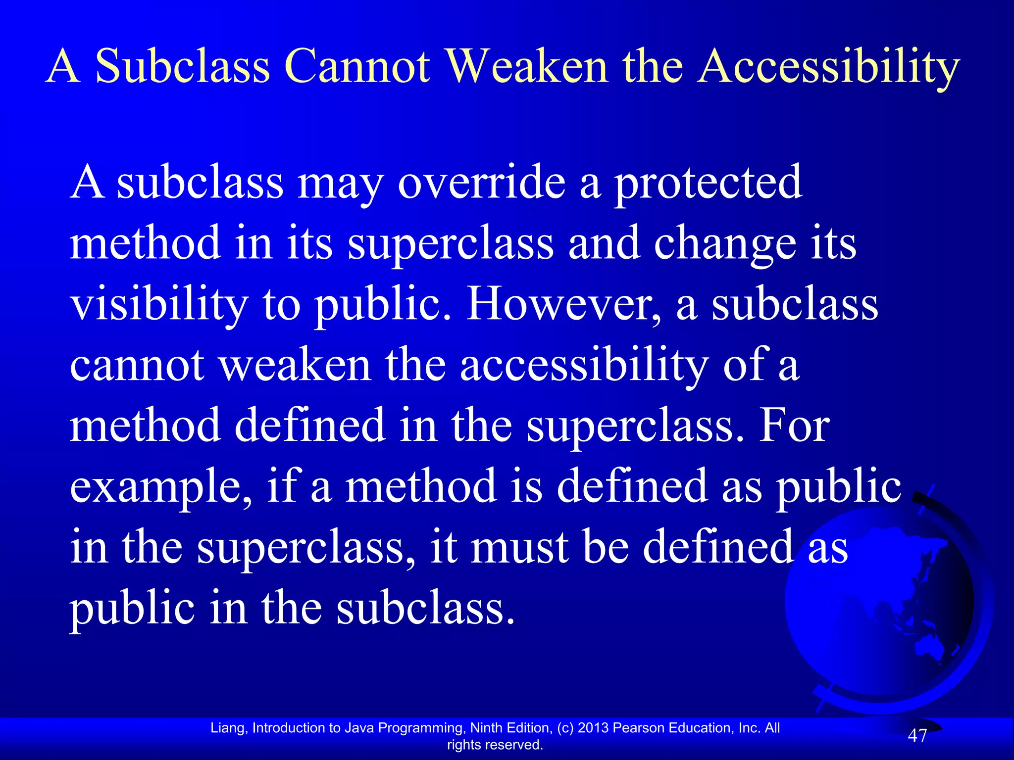 A Subclass Cannot Weaken the Accessibility

 A subclass may override a protected
 method in its superclass and change its
 visibility to public. However, a subclass
 cannot weaken the accessibility of a
 method defined in the superclass. For
 example, if a method is defined as public
 in the superclass, it must be defined as
 public in the subclass.

       Liang, Introduction to Java Programming, Ninth Edition, (c) 2013 Pearson Education, Inc. All
                                            rights reserved.
                                                                                                      47
 