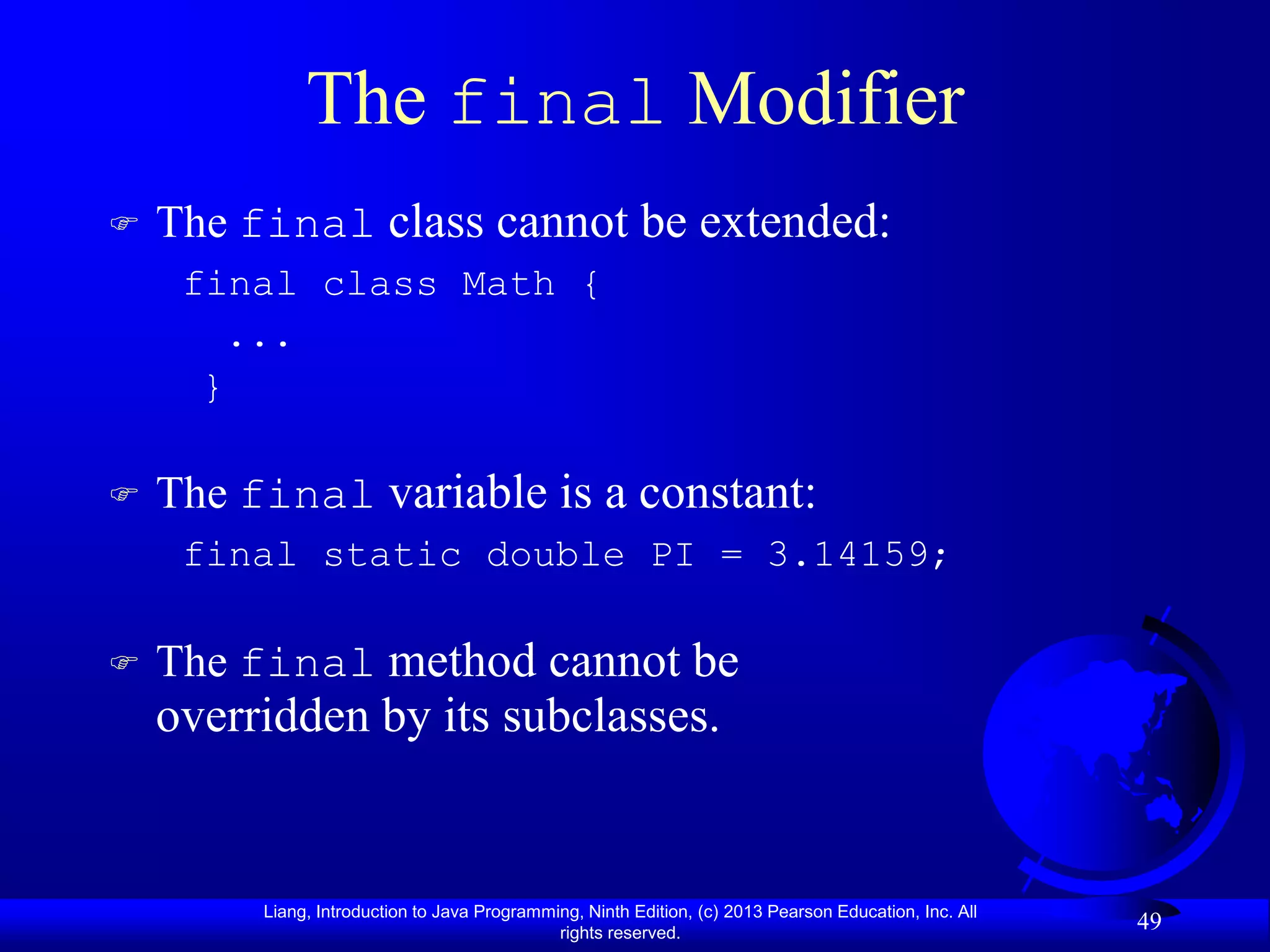 The final Modifier
   The final class cannot be extended:
     final class Math {
        ...
      }

   The final variable is a constant:
     final static double PI = 3.14159;

   The final method cannot be
    overridden by its subclasses.


         Liang, Introduction to Java Programming, Ninth Edition, (c) 2013 Pearson Education, Inc. All
                                              rights reserved.
                                                                                                        49
 