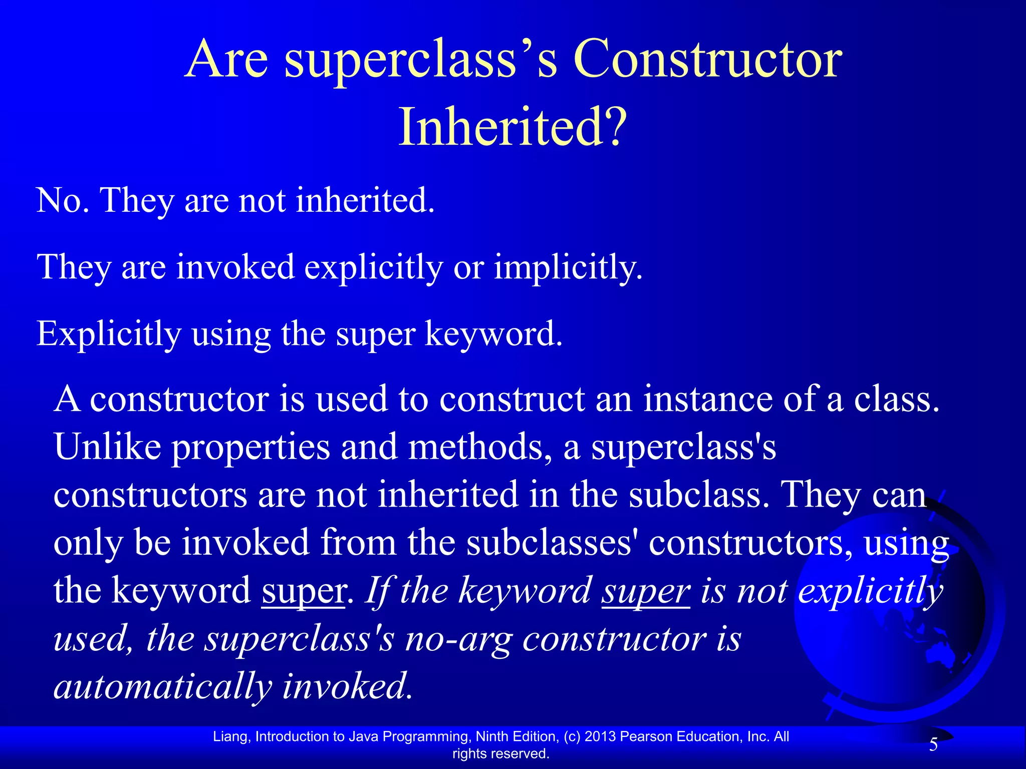 Are superclass’s Constructor
                   Inherited?
No. They are not inherited.
They are invoked explicitly or implicitly.
Explicitly using the super keyword.
 A constructor is used to construct an instance of a class.
 Unlike properties and methods, a superclass's
 constructors are not inherited in the subclass. They can
 only be invoked from the subclasses' constructors, using
 the keyword super. If the keyword super is not explicitly
 used, the superclass's no-arg constructor is
 automatically invoked.
            Liang, Introduction to Java Programming, Ninth Edition, (c) 2013 Pearson Education, Inc. All
                                                 rights reserved.
                                                                                                           5
 