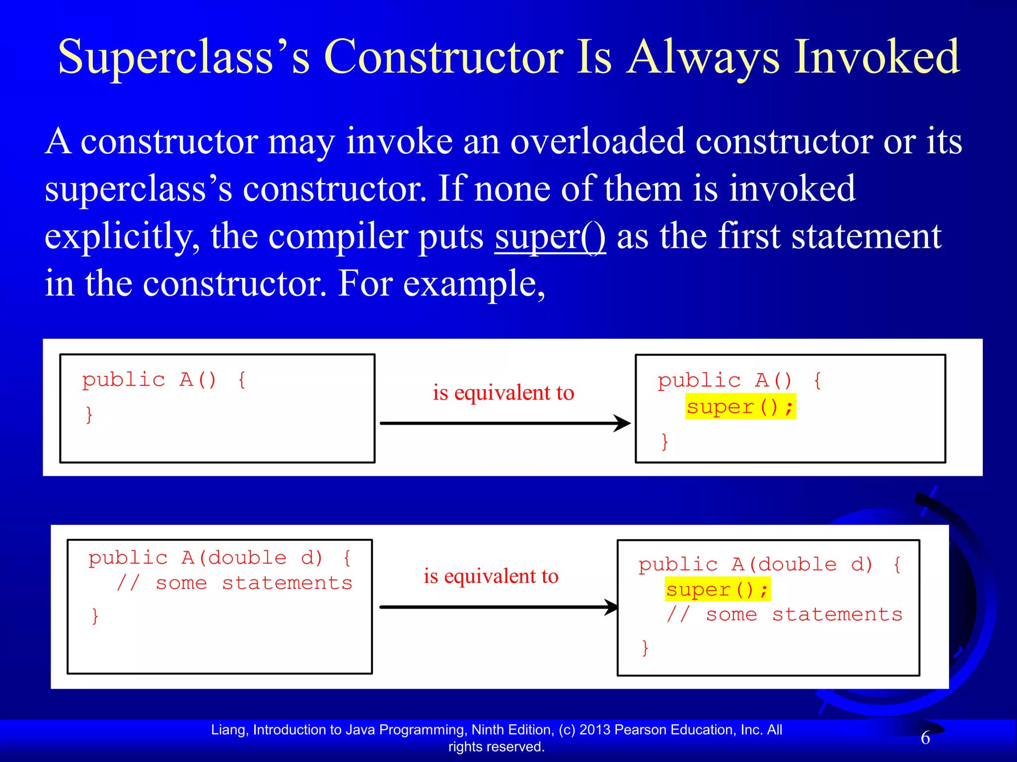 Superclass’s Constructor Is Always Invoked
A constructor may invoke an overloaded constructor or its
superclass’s constructor. If none of them is invoked
explicitly, the compiler puts super() as the first statement
in the constructor. For example,

  public A() {                                                                     public A() {
                                              is equivalent to
  }                                                                                  super();
                                                                                   }



  public A(double d) {                                                         public A(double d) {
    // some statements                       is equivalent to
                                                                                 super();
  }                                                                              // some statements
                                                                               }


           Liang, Introduction to Java Programming, Ninth Edition, (c) 2013 Pearson Education, Inc. All
                                                rights reserved.
                                                                                                          6
 