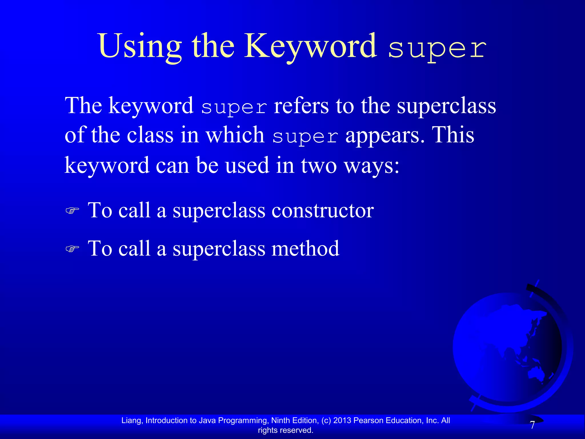Using the Keyword super
The keyword super refers to the superclass
of the class in which super appears. This
keyword can be used in two ways:
   To call a superclass constructor
   To call a superclass method




       Liang, Introduction to Java Programming, Ninth Edition, (c) 2013 Pearson Education, Inc. All
                                            rights reserved.
                                                                                                      7
 