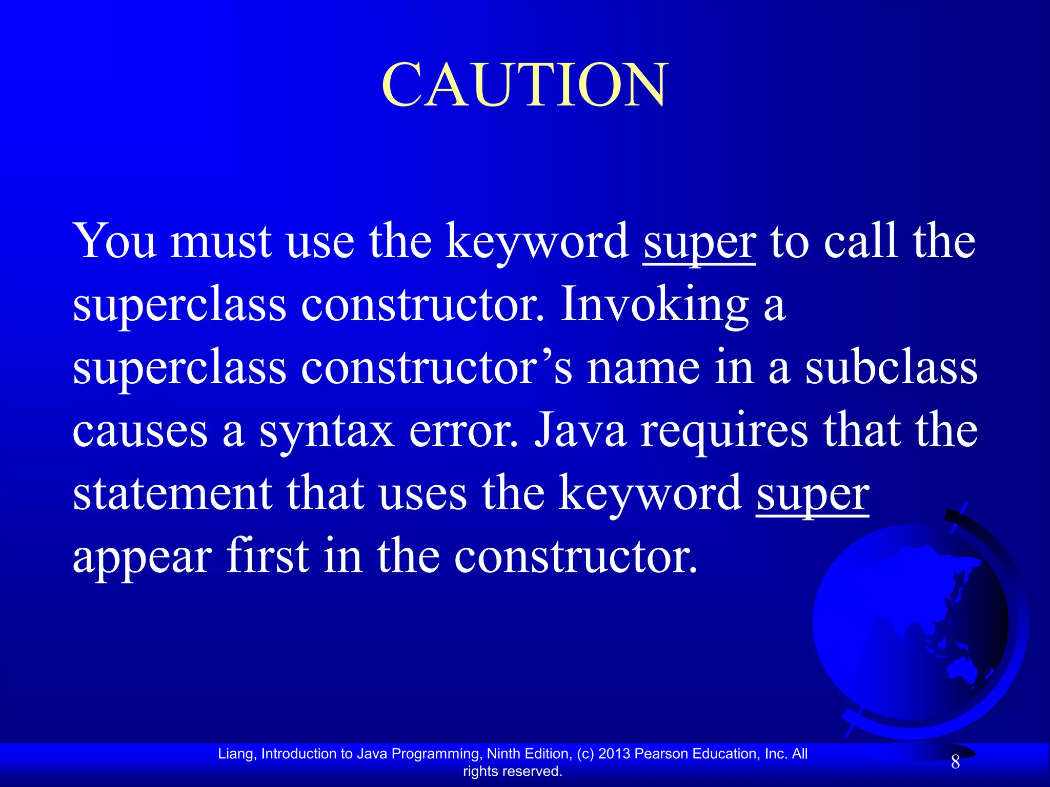 CAUTION

You must use the keyword super to call the
superclass constructor. Invoking a
superclass constructor’s name in a subclass
causes a syntax error. Java requires that the
statement that uses the keyword super
appear first in the constructor.


       Liang, Introduction to Java Programming, Ninth Edition, (c) 2013 Pearson Education, Inc. All
                                            rights reserved.
                                                                                                      8
 