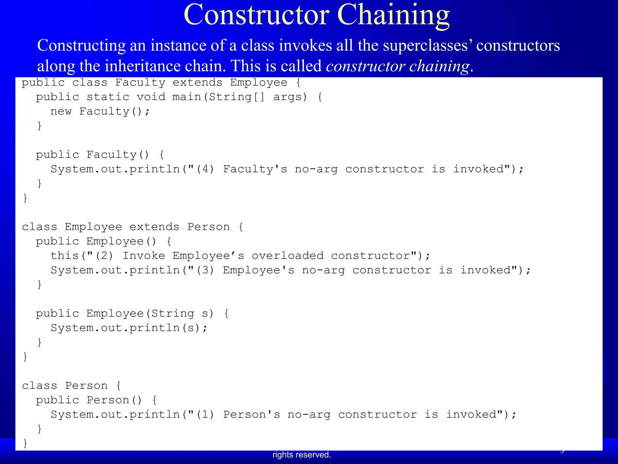 Constructor Chaining
    Constructing an instance of a class invokes all the superclasses’ constructors
    along the inheritance chain. This is called constructor chaining.
public class Faculty extends Employee {
  public static void main(String[] args) {
    new Faculty();
  }

    public Faculty() {
      System.out.println("(4) Faculty's no-arg constructor is invoked");
    }
}

class Employee extends Person {
  public Employee() {
    this("(2) Invoke Employee’s overloaded constructor");
    System.out.println("(3) Employee's no-arg constructor is invoked");
  }

    public Employee(String s) {
      System.out.println(s);
    }
}

class Person {
  public Person() {
    System.out.println("(1) Person's no-arg constructor is invoked");
  }
}              Liang, Introduction to Java Programming, Ninth Edition, (c) 2013 Pearson Education, Inc. All
                                                      rights reserved.
                                                                                                              9
 