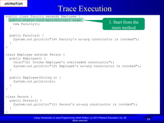 animation
                                       Trace Execution
public class Faculty extends Employee {
  public static void main(String[] args) {
    new Faculty();                                                                        1. Start from the
  }                                                                                         main method
    public Faculty() {
      System.out.println("(4) Faculty's no-arg constructor is invoked");
    }
}

class Employee extends Person {
  public Employee() {
    this("(2) Invoke Employee’s overloaded constructor");
    System.out.println("(3) Employee's no-arg constructor is invoked");
  }

    public Employee(String s) {
      System.out.println(s);
    }
}

class Person {
  public Person() {
    System.out.println("(1) Person's no-arg constructor is invoked");
  }
}
                Liang, Introduction to Java Programming, Ninth Edition, (c) 2013 Pearson Education, Inc. All
                                                     rights reserved.
                                                                                                               10
 
