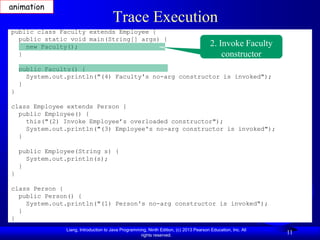 animation
                                       Trace Execution
public class Faculty extends Employee {
  public static void main(String[] args) {
    new Faculty();                                                                       2. Invoke Faculty
  }                                                                                          constructor
    public Faculty() {
      System.out.println("(4) Faculty's no-arg constructor is invoked");
    }
}

class Employee extends Person {
  public Employee() {
    this("(2) Invoke Employee’s overloaded constructor");
    System.out.println("(3) Employee's no-arg constructor is invoked");
  }

    public Employee(String s) {
      System.out.println(s);
    }
}

class Person {
  public Person() {
    System.out.println("(1) Person's no-arg constructor is invoked");
  }
}
                Liang, Introduction to Java Programming, Ninth Edition, (c) 2013 Pearson Education, Inc. All
                                                     rights reserved.
                                                                                                               11
 
