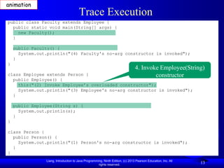 animation
                                       Trace Execution
public class Faculty extends Employee {
  public static void main(String[] args) {
    new Faculty();
  }

    public Faculty() {
      System.out.println("(4) Faculty's no-arg constructor is invoked");
    }
}
                                                                                4. Invoke Employee(String)
class Employee extends Person {                                                         constructor
  public Employee() {
    this("(2) Invoke Employee’s overloaded constructor");
    System.out.println("(3) Employee's no-arg constructor is invoked");
  }

    public Employee(String s) {
      System.out.println(s);
    }
}

class Person {
  public Person() {
    System.out.println("(1) Person's no-arg constructor is invoked");
  }
}
                Liang, Introduction to Java Programming, Ninth Edition, (c) 2013 Pearson Education, Inc. All
                                                     rights reserved.
                                                                                                               13
 