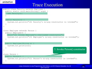 animation
                                       Trace Execution
public class Faculty extends Employee {
  public static void main(String[] args) {
    new Faculty();
  }

    public Faculty() {
      System.out.println("(4) Faculty's no-arg constructor is invoked");
    }
}

class Employee extends Person {
  public Employee() {
    this("(2) Invoke Employee’s overloaded constructor");
    System.out.println("(3) Employee's no-arg constructor is invoked");
  }

    public Employee(String s) {
      System.out.println(s);
    }
}                                                                             5. Invoke Person() constructor
class Person {
  public Person() {
    System.out.println("(1) Person's no-arg constructor is invoked");
  }
}
                Liang, Introduction to Java Programming, Ninth Edition, (c) 2013 Pearson Education, Inc. All
                                                     rights reserved.
                                                                                                               14
 
