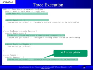 animation
                                       Trace Execution
public class Faculty extends Employee {
  public static void main(String[] args) {
    new Faculty();
  }

    public Faculty() {
      System.out.println("(4) Faculty's no-arg constructor is invoked");
    }
}

class Employee extends Person {
  public Employee() {
    this("(2) Invoke Employee’s overloaded constructor");
    System.out.println("(3) Employee's no-arg constructor is invoked");
  }

    public Employee(String s) {
      System.out.println(s);
    }
}
                                                                                         6. Execute println
class Person {
  public Person() {
    System.out.println("(1) Person's no-arg constructor is invoked");
  }
}
                Liang, Introduction to Java Programming, Ninth Edition, (c) 2013 Pearson Education, Inc. All
                                                     rights reserved.
                                                                                                               15
 