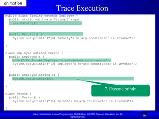 animation
                                       Trace Execution
public class Faculty extends Employee {
  public static void main(String[] args) {
    new Faculty();
  }

    public Faculty() {
      System.out.println("(4) Faculty's no-arg constructor is invoked");
    }
}

class Employee extends Person {
  public Employee() {
    this("(2) Invoke Employee’s overloaded constructor");
    System.out.println("(3) Employee's no-arg constructor is invoked");
  }

    public Employee(String s) {
      System.out.println(s);
    }
}
                                                                                         7. Execute println
class Person {
  public Person() {
    System.out.println("(1) Person's no-arg constructor is invoked");
  }
}
                Liang, Introduction to Java Programming, Ninth Edition, (c) 2013 Pearson Education, Inc. All
                                                     rights reserved.
                                                                                                               16
 