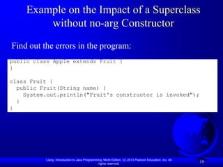 Example on the Impact of a Superclass
         without no-arg Constructor
Find out the errors in the program:
public class Apple extends Fruit {
}

class Fruit {
  public Fruit(String name) {
    System.out.println("Fruit's constructor is invoked");
  }
}




           Liang, Introduction to Java Programming, Ninth Edition, (c) 2013 Pearson Education, Inc. All
                                                rights reserved.
                                                                                                          19
 