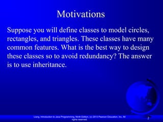 Motivations
Suppose you will define classes to model circles,
rectangles, and triangles. These classes have many
common features. What is the best way to design
these classes so to avoid redundancy? The answer
is to use inheritance.




         Liang, Introduction to Java Programming, Ninth Edition, (c) 2013 Pearson Education, Inc. All
                                              rights reserved.
                                                                                                        2
 
