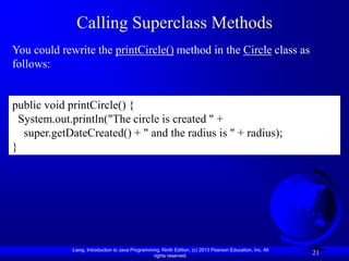Calling Superclass Methods
You could rewrite the printCircle() method in the Circle class as
follows:


public void printCircle() {
  System.out.println("The circle is created " +
   super.getDateCreated() + " and the radius is " + radius);
}




             Liang, Introduction to Java Programming, Ninth Edition, (c) 2013 Pearson Education, Inc. All
                                                  rights reserved.
                                                                                                            21
 
