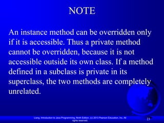 NOTE

An instance method can be overridden only
if it is accessible. Thus a private method
cannot be overridden, because it is not
accessible outside its own class. If a method
defined in a subclass is private in its
superclass, the two methods are completely
unrelated.


       Liang, Introduction to Java Programming, Ninth Edition, (c) 2013 Pearson Education, Inc. All
                                            rights reserved.
                                                                                                      23
 