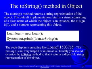 The toString() method in Object
The toString() method returns a string representation of the
object. The default implementation returns a string consisting
of a class name of which the object is an instance, the at sign
(@), and a number representing this object.

  Loan loan = new Loan();
  System.out.println(loan.toString());

 The code displays something like Loan@15037e5 . This
 message is not very helpful or informative. Usually you should
 override the toString method so that it returns a digestible string
 representation of the object.

            Liang, Introduction to Java Programming, Ninth Edition, (c) 2013 Pearson Education, Inc. All
                                                 rights reserved.
                                                                                                           27
 
