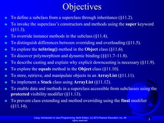 Objectives
   To define a subclass from a superclass through inheritance (§11.2).
   To invoke the superclass’s constructors and methods using the super keyword
    (§11.3).
   To override instance methods in the subclass (§11.4).
   To distinguish differences between overriding and overloading (§11.5).
   To explore the toString() method in the Object class (§11.6).
   To discover polymorphism and dynamic binding (§§11.7–11.8).
   To describe casting and explain why explicit downcasting is necessary (§11.9).
   To explore the equals method in the Object class (§11.10).
   To store, retrieve, and manipulate objects in an ArrayList (§11.11).
   To implement a Stack class using ArrayList (§11.12).
   To enable data and methods in a superclass accessible from subclasses using the
    protected visibility modifier (§11.13).
   To prevent class extending and method overriding using the final modifier
    (§11.14).

                Liang, Introduction to Java Programming, Ninth Edition, (c) 2013 Pearson Education, Inc. All
                                                     rights reserved.
                                                                                                               3
 