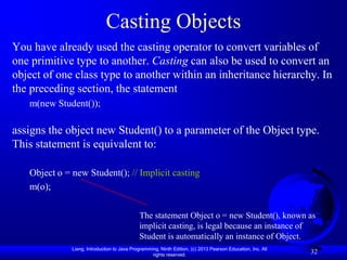Casting Objects
You have already used the casting operator to convert variables of
one primitive type to another. Casting can also be used to convert an
object of one class type to another within an inheritance hierarchy. In
the preceding section, the statement
   m(new Student());

assigns the object new Student() to a parameter of the Object type.
This statement is equivalent to:

   Object o = new Student(); // Implicit casting
   m(o);

                                             The statement Object o = new Student(), known as
                                             implicit casting, is legal because an instance of
                                             Student is automatically an instance of Object.
              Liang, Introduction to Java Programming, Ninth Edition, (c) 2013 Pearson Education, Inc. All
                                                   rights reserved.
                                                                                                             32
 