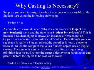 Why Casting Is Necessary?
Suppose you want to assign the object reference o to a variable of the
Student type using the following statement:

   Student b = o;

A compile error would occur. Why does the statement Object o =
new Student() work and the statement Student b = o doesn’t? This is
because a Student object is always an instance of Object, but an
Object is not necessarily an instance of Student. Even though you can
see that o is really a Student object, the compiler is not so clever to
know it. To tell the compiler that o is a Student object, use an explicit
casting. The syntax is similar to the one used for casting among
primitive data types. Enclose the target object type in parentheses and
place it before the object to be cast, as follows:

   Student b = (Student)o; // Explicit casting
              Liang, Introduction to Java Programming, Ninth Edition, (c) 2013 Pearson Education, Inc. All
                                                   rights reserved.
                                                                                                             33
 