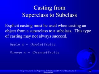 Casting from
          Superclass to Subclass
Explicit casting must be used when casting an
object from a superclass to a subclass. This type
of casting may not always succeed.
  Apple x = (Apple)fruit;

  Orange x = (Orange)fruit;




        Liang, Introduction to Java Programming, Ninth Edition, (c) 2013 Pearson Education, Inc. All
                                             rights reserved.
                                                                                                       34
 
