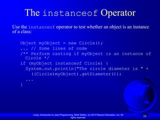 The instanceof Operator
Use the instanceof operator to test whether an object is an instance
of a class:

   Object myObject = new Circle();
   ... // Some lines of code
   /** Perform casting if myObject is an instance of
     Circle */
   if (myObject instanceof Circle) {
     System.out.println("The circle diameter is " +
       ((Circle)myObject).getDiameter());
     ...
   }




          Liang, Introduction to Java Programming, Ninth Edition, (c) 2013 Pearson Education, Inc. All
                                               rights reserved.
                                                                                                         35
 