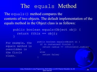 The equals Method
The equals() method compares the
contents of two objects. The default implementation of the
equals method in the Object class is as follows:
     public boolean equals(Object obj) {
       return (this == obj);
     }
                                       public boolean equals(Object o) {
 For example, the                        if (o instanceof Circle) {
 equals method is                          return radius == ((Circle)o).radius;
 overridden in                           }
 the Circle                              else
                                           return false;
 class.                                }




          Liang, Introduction to Java Programming, Ninth Edition, (c) 2013 Pearson Education, Inc. All
                                               rights reserved.
                                                                                                         38
 