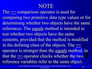 NOTE
The == comparison operator is used for
comparing two primitive data type values or for
determining whether two objects have the same
references. The equals method is intended to
test whether two objects have the same
contents, provided that the method is modified
in the defining class of the objects. The ==
operator is stronger than the equals method, in
that the == operator checks whether the two
reference variables refer to the same object.
        Liang, Introduction to Java Programming, Ninth Edition, (c) 2013 Pearson Education, Inc. All
                                             rights reserved.
                                                                                                       39
 