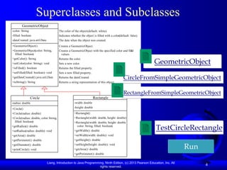 Superclasses and Subclasses
        GeometricObject
-color: String                          The color of the object (default: white).
-filled: boolean                        Indicates whether the object is filled with a color(default: false).
-dateCreated: java.util.Date            The date when the object was created.
+GeometricObject()                      Creates a GeometricObject.
+GeometricObject(color: String,         Creates a GeometricObject with the specified color and fill
                                                                                                 ed
  filled: boolean)                       values.

                                                                                                               GeometricObject
+getColor(): String                     Returns the color.
+setColor(color: String): void          Sets a new color.
+isFilled(): boolean                    Returns the filled property.
+setFilled(filled: boolean): void       Sets a new filled property.
+getDateCreated(): java.util.Date       Returns the dateCreated.                               CircleFromSimpleGeometricObject
+toString(): String                     Returns a string representation of this object.


                                                                                               RectangleFromSimpleGeometricObject
                 Circle                                                Rectangle
-radius: double                                      -width: double
+Circle()                                            -height: double
+Circle(radius: double)                              +Rectangle()
+Circle(radius: double, color String,
                            :                        +Rectangle(width: double, height: double)
  filled: boolean)                                   +Rectangle(width: double, height: double
+getRadius(): double
+setRadius(radius: double): void
                                                       color: String, filled: boolean)
                                                     +getWidth(): double                                       TestCircleRectangle
+getArea(): double                                   +setWidth(width: double): void
+getPerimeter(): double                              +getHeight(): double
+getDiameter(): double
+printCircle(): void
                                                     +setHeight(height: double): void
                                                     +getArea(): double                                                       Run
                                                     +getPerimeter(): double

                               Liang, Introduction to Java Programming, Ninth Edition, (c) 2013 Pearson Education, Inc. All
                                                                    rights reserved.
                                                                                                                                    4
 