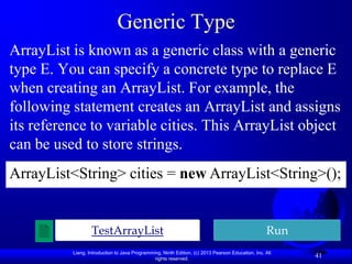 Generic Type
ArrayList is known as a generic class with a generic
type E. You can specify a concrete type to replace E
when creating an ArrayList. For example, the
following statement creates an ArrayList and assigns
its reference to variable cities. This ArrayList object
can be used to store strings.
ArrayList<String> cities = new ArrayList<String>();


                  TestArrayList                                                                    Run
          Liang, Introduction to Java Programming, Ninth Edition, (c) 2013 Pearson Education, Inc. All
                                               rights reserved.
                                                                                                         41
 