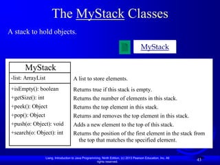 The MyStack Classes
A stack to hold objects.

                                                                                          MyStack

       MyStack
 -list: ArrayList                       A list to store elements.
 +isEmpty(): boolean                    Returns true if this stack is empty.
 +getSize(): int                        Returns the number of elements in this stack.
 +peek(): Object                        Returns the top element in this stack.
 +pop(): Object                         Returns and removes the top element in this stack.
 +push(o: Object): void                 Adds a new element to the top of this stack.
 +search(o: Object): int                Returns the position of the first element in the stack from
                                          the top that matches the specified element.

                    Liang, Introduction to Java Programming, Ninth Edition, (c) 2013 Pearson Education, Inc. All
                                                         rights reserved.
                                                                                                                   43
 