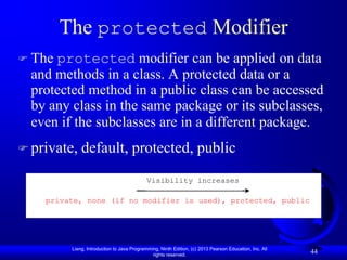 The protected Modifier
 The protected modifier can be applied on data
  and methods in a class. A protected data or a
  protected method in a public class can be accessed
  by any class in the same package or its subclasses,
  even if the subclasses are in a different package.
 private,   default, protected, public
                                            Visibility increases

    private, none (if no modifier is used), protected, public




         Liang, Introduction to Java Programming, Ninth Edition, (c) 2013 Pearson Education, Inc. All
                                              rights reserved.
                                                                                                        44
 