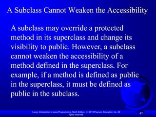 A Subclass Cannot Weaken the Accessibility

 A subclass may override a protected
 method in its superclass and change its
 visibility to public. However, a subclass
 cannot weaken the accessibility of a
 method defined in the superclass. For
 example, if a method is defined as public
 in the superclass, it must be defined as
 public in the subclass.

       Liang, Introduction to Java Programming, Ninth Edition, (c) 2013 Pearson Education, Inc. All
                                            rights reserved.
                                                                                                      47
 