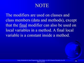 NOTE
The modifiers are used on classes and
class members (data and methods), except
that the final modifier can also be used on
local variables in a method. A final local
variable is a constant inside a method.




       Liang, Introduction to Java Programming, Ninth Edition, (c) 2013 Pearson Education, Inc. All
                                            rights reserved.
                                                                                                      48
 