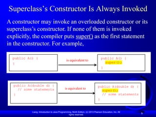 Superclass’s Constructor Is Always Invoked
A constructor may invoke an overloaded constructor or its
superclass’s constructor. If none of them is invoked
explicitly, the compiler puts super() as the first statement
in the constructor. For example,

  public A() {                                                                     public A() {
                                              is equivalent to
  }                                                                                  super();
                                                                                   }



  public A(double d) {                                                         public A(double d) {
    // some statements                       is equivalent to
                                                                                 super();
  }                                                                              // some statements
                                                                               }


           Liang, Introduction to Java Programming, Ninth Edition, (c) 2013 Pearson Education, Inc. All
                                                rights reserved.
                                                                                                          6
 