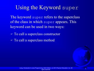 Using the Keyword super
The keyword super refers to the superclass
of the class in which super appears. This
keyword can be used in two ways:
   To call a superclass constructor
   To call a superclass method




       Liang, Introduction to Java Programming, Ninth Edition, (c) 2013 Pearson Education, Inc. All
                                            rights reserved.
                                                                                                      7
 